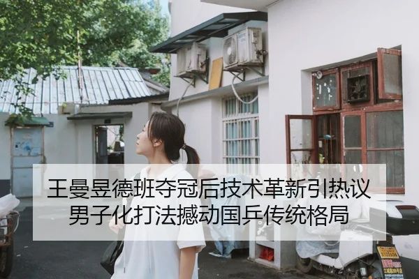 王曼昱德班夺冠后技术革新引热议 男子化打法撼动国乒传统格局